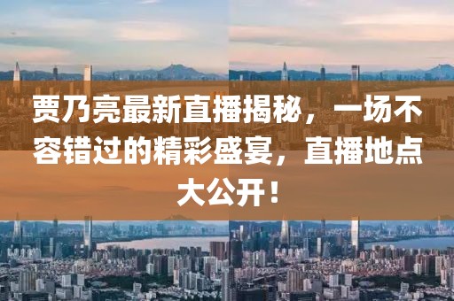 賈乃亮最新直播揭秘，一場不容錯(cuò)過的精彩盛宴，直播地點(diǎn)大公開！