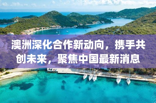 澳洲深化合作新動向，攜手共創(chuàng)未來，聚焦中國最新消息