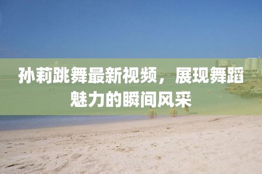 孫莉跳舞最新視頻，展現(xiàn)舞蹈魅力的瞬間風(fēng)采