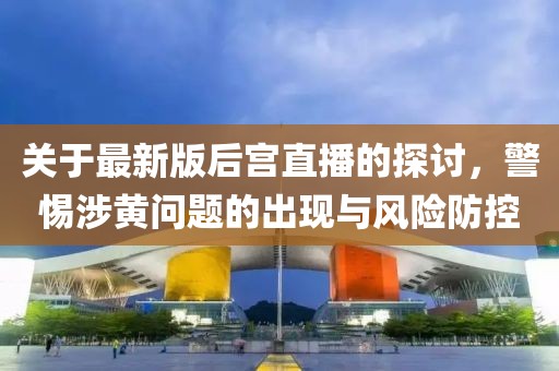 關(guān)于最新版后宮直播的探討，警惕涉黃問題的出現(xiàn)與風險防控