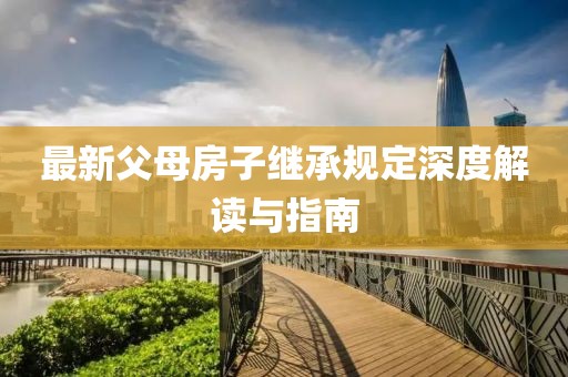 最新父母房子繼承規(guī)定深度解讀與指南
