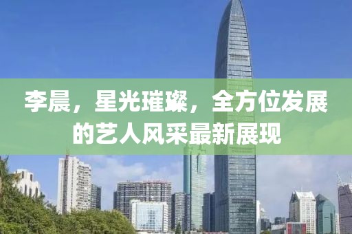 李晨，星光璀璨，全方位發(fā)展的藝人風采最新展現(xiàn)