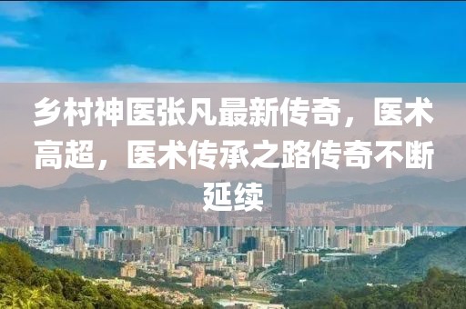 鄉(xiāng)村神醫(yī)張凡最新傳奇，醫(yī)術(shù)高超，醫(yī)術(shù)傳承之路傳奇不斷延續(xù)