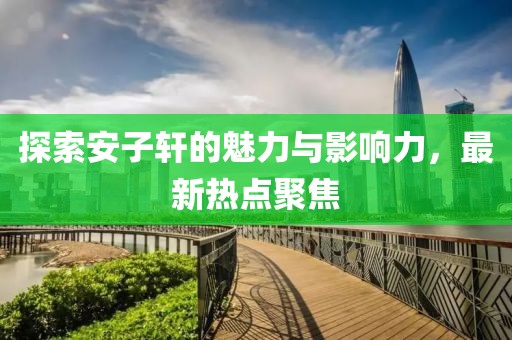 探索安子軒的魅力與影響力，最新熱點(diǎn)聚焦