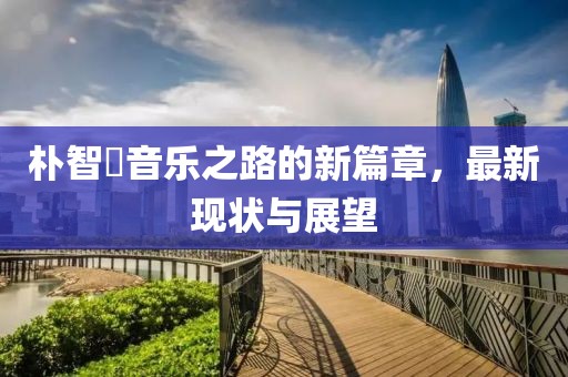 樸智旻音樂(lè)之路的新篇章，最新現(xiàn)狀與展望