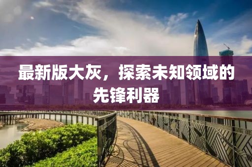 最新版大灰，探索未知領(lǐng)域的先鋒利器