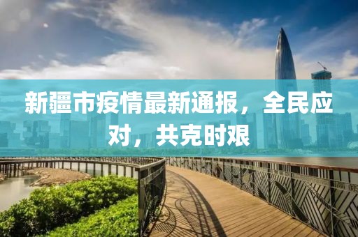 新疆市疫情最新通報，全民應(yīng)對，共克時艱