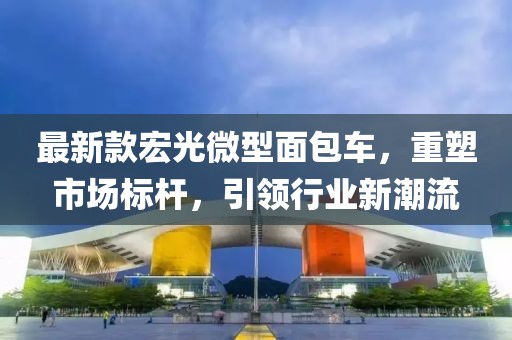 最新款宏光微型面包車，重塑市場(chǎng)標(biāo)桿，引領(lǐng)行業(yè)新潮流
