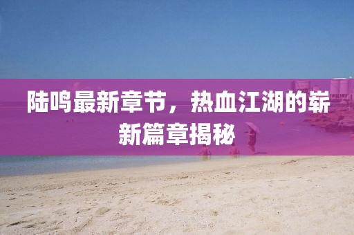 陸鳴最新章節(jié)，熱血江湖的嶄新篇章揭秘