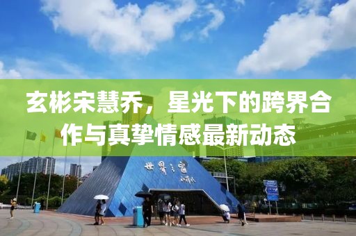玄彬宋慧喬，星光下的跨界合作與真摯情感最新動態(tài)