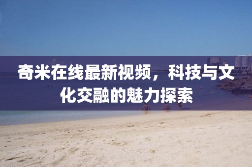 奇米在線最新視頻，科技與文化交融的魅力探索