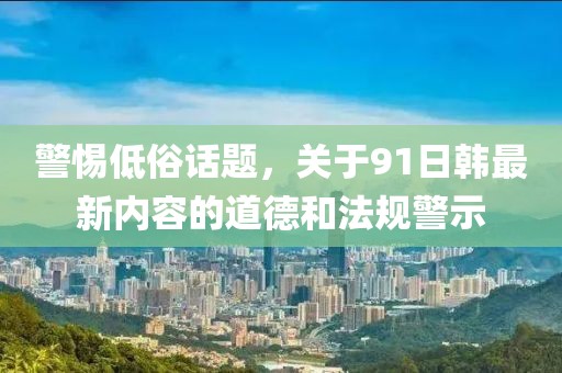 警惕低俗話題，關(guān)于91日韓最新內(nèi)容的道德和法規(guī)警示