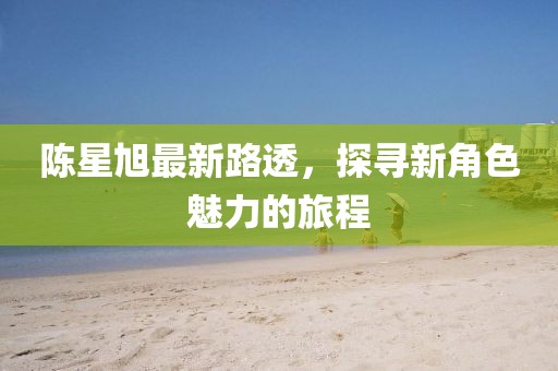 陳星旭最新路透，探尋新角色魅力的旅程