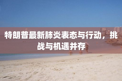 特朗普最新肺炎表態(tài)與行動，挑戰(zhàn)與機遇并存