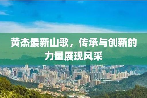 黃杰最新山歌，傳承與創(chuàng)新的力量展現(xiàn)風采