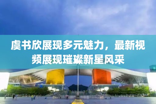 虞書欣展現(xiàn)多元魅力，最新視頻展現(xiàn)璀璨新星風(fēng)采