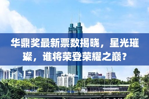 華鼎獎最新票數(shù)揭曉，星光璀璨，誰將榮登榮耀之巔？
