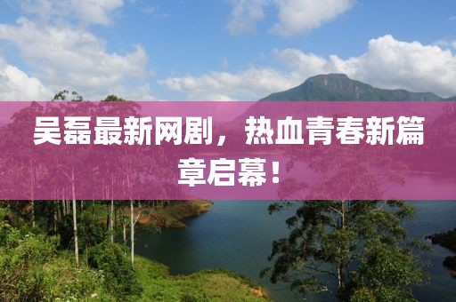 吳磊最新網(wǎng)劇，熱血青春新篇章啟幕！