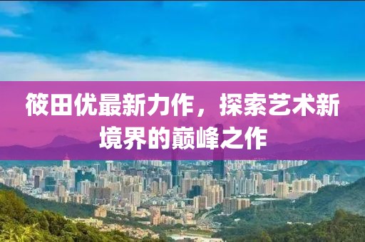 筱田優(yōu)最新力作，探索藝術(shù)新境界的巔峰之作