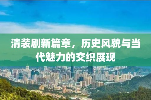 清裝劇新篇章，歷史風(fēng)貌與當(dāng)代魅力的交織展現(xiàn)