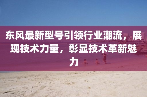 東風(fēng)最新型號(hào)引領(lǐng)行業(yè)潮流，展現(xiàn)技術(shù)力量，彰顯技術(shù)革新魅力
