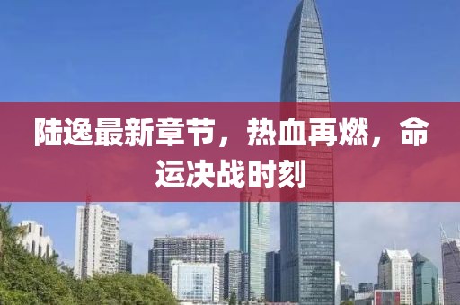 陸逸最新章節(jié)，熱血再燃，命運決戰(zhàn)時刻