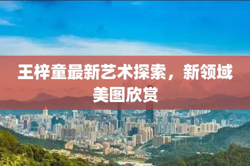 王梓童最新藝術(shù)探索，新領(lǐng)域美圖欣賞