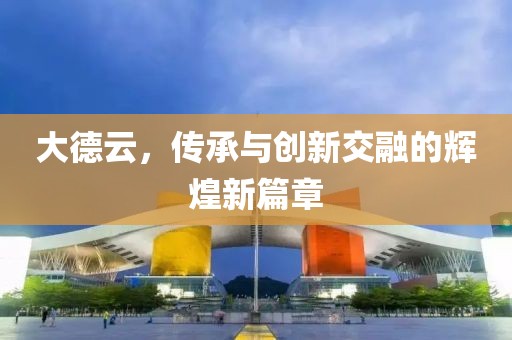 大德云，傳承與創(chuàng)新交融的輝煌新篇章