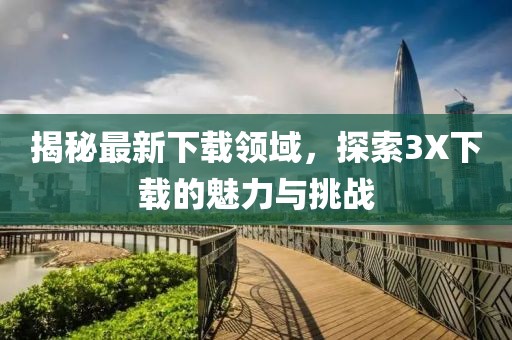 揭秘最新下載領(lǐng)域，探索3X下載的魅力與挑戰(zhàn)