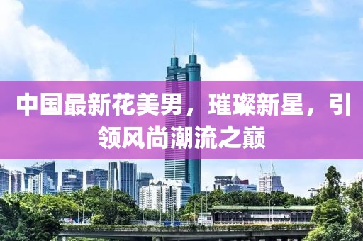 中國最新花美男，璀璨新星，引領(lǐng)風(fēng)尚潮流之巔