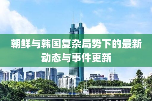 朝鮮與韓國復(fù)雜局勢下的最新動態(tài)與事件更新