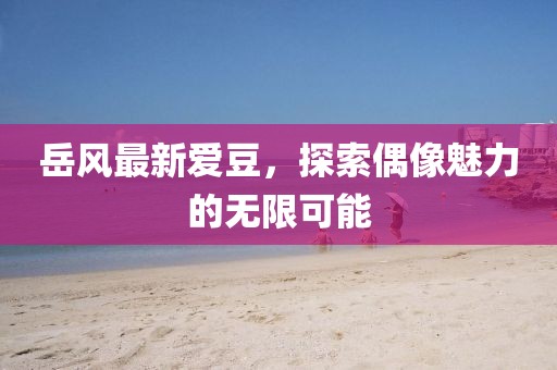 岳風(fēng)最新愛(ài)豆，探索偶像魅力的無(wú)限可能
