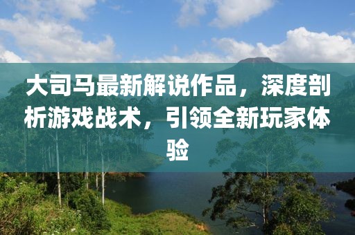 大司馬最新解說作品，深度剖析游戲戰(zhàn)術，引領全新玩家體驗