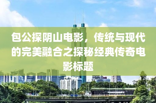 包公探陰山電影，傳統(tǒng)與現(xiàn)代的完美融合之探秘經(jīng)典傳奇電影標題