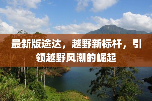 最新版途達(dá)，越野新標(biāo)桿，引領(lǐng)越野風(fēng)潮的崛起