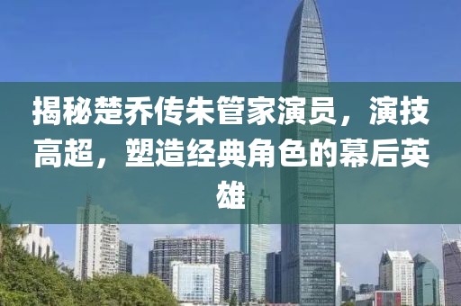 揭秘楚喬傳朱管家演員，演技高超，塑造經(jīng)典角色的幕后英雄