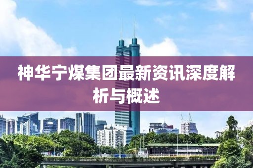 神華寧煤集團(tuán)最新資訊深度解析與概述