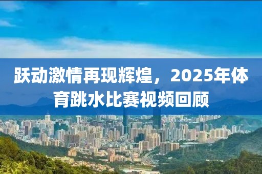 躍動激情再現輝煌，2025年體育跳水比賽視頻回顧