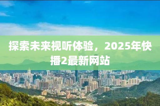 探索未來視聽體驗，2025年快播2最新網(wǎng)站