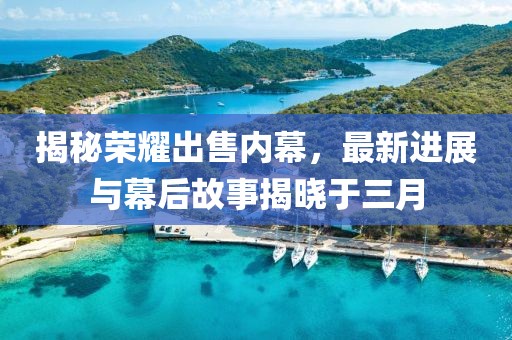 揭秘榮耀出售內(nèi)幕，最新進展與幕后故事揭曉于三月