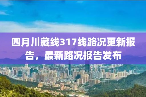 四月川藏線317線路況更新報告，最新路況報告發(fā)布