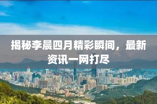 揭秘李晨四月精彩瞬間，最新資訊一網(wǎng)打盡