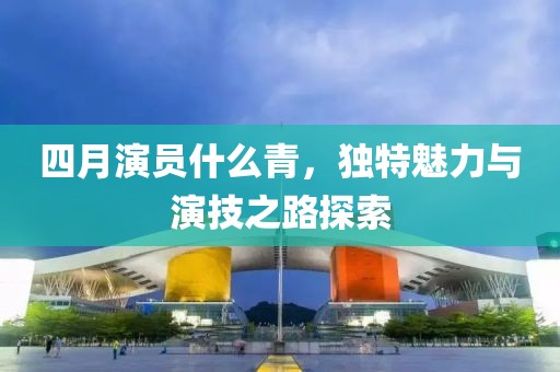 四月演員什么青，獨特魅力與演技之路探索