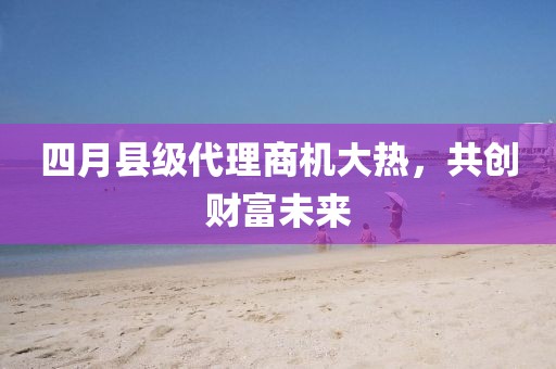 四月縣級代理商機大熱，共創(chuàng)財富未來