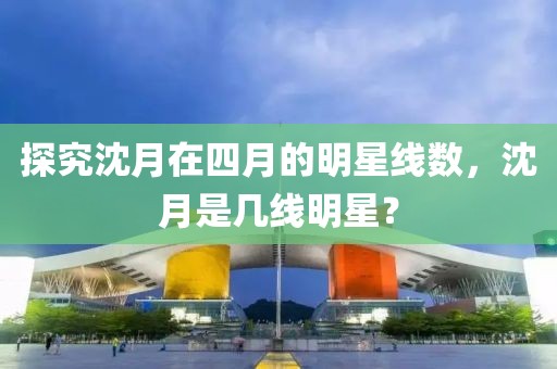 探究沈月在四月的明星線(xiàn)數(shù)，沈月是幾線(xiàn)明星？
