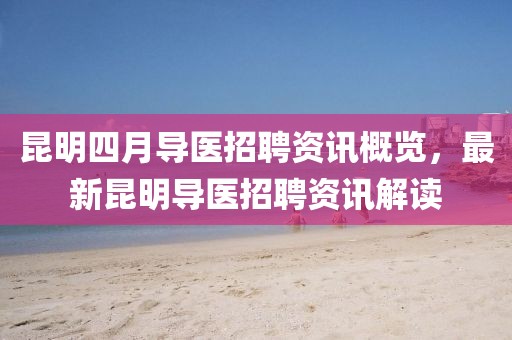 昆明四月導醫(yī)招聘資訊概覽，最新昆明導醫(yī)招聘資訊解讀