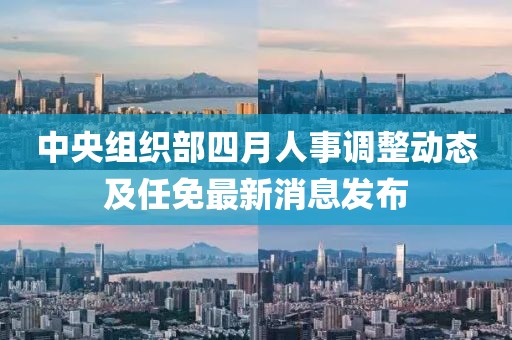 中央組織部四月人事調(diào)整動(dòng)態(tài)及任免最新消息發(fā)布