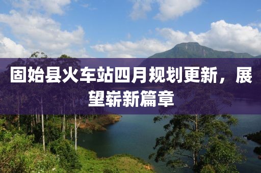 固始縣火車站四月規(guī)劃更新，展望嶄新篇章