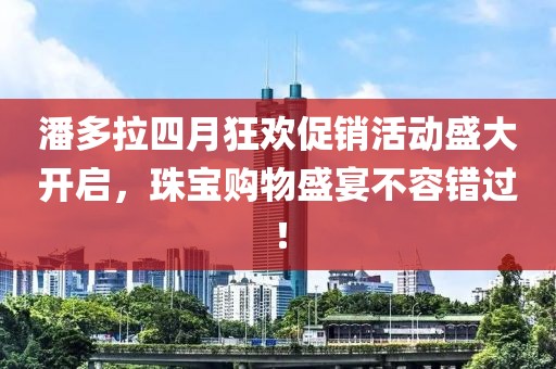 潘多拉四月狂歡促銷活動盛大開啟，珠寶購物盛宴不容錯過！