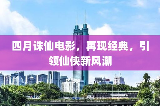 四月誅仙電影，再現(xiàn)經(jīng)典，引領仙俠新風潮